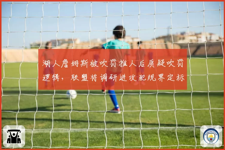 湖人詹姆斯被吹罚推人后质疑吹罚逻辑，联盟将调研进攻犯规界定标准调整可能