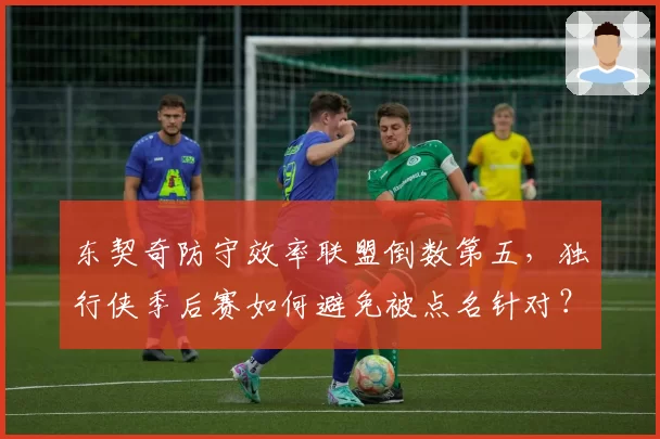 东契奇防守效率联盟倒数第五,独行侠季后赛如何避免被点名针对?