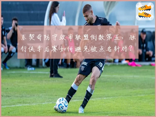 东契奇防守效率联盟倒数第五，独行侠季后赛如何避免被点名针对？