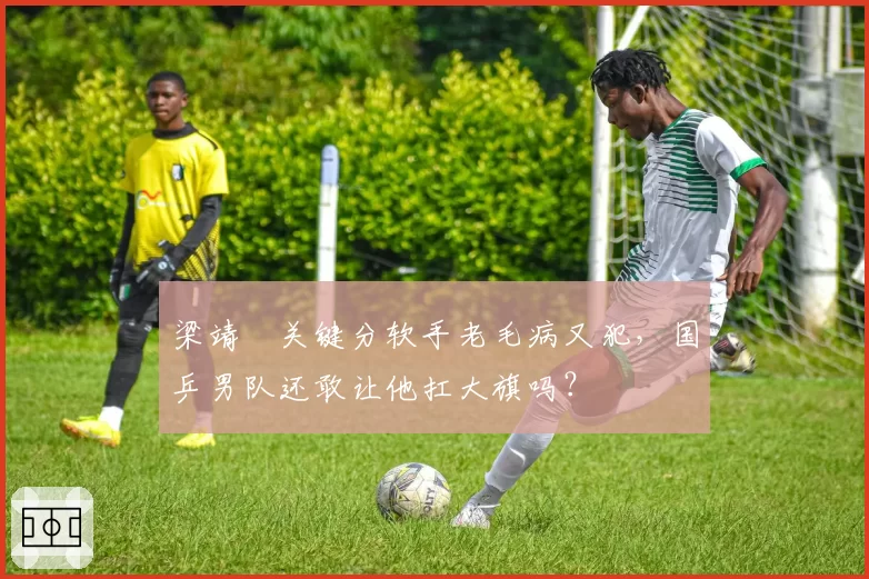 梁靖崑关键分软手老毛病又犯,国乒男队还敢让他扛大旗吗?