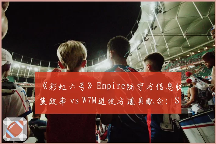 《彩虹六号》Empire防守方信息收集效率 vs W7M进攻方道具配合:SI小组赛差异