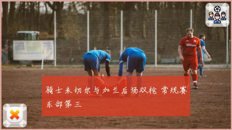 骑士米切尔与加兰后场双枪 常规赛东部第三