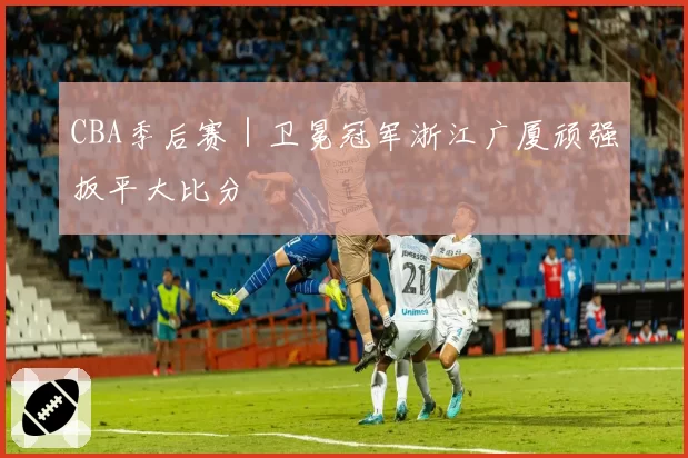 CBA季后赛｜卫冕冠军浙江广厦顽强扳平大比分