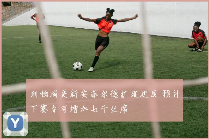 利物浦更新安菲尔德扩建进度 预计下赛季可增加七千坐席