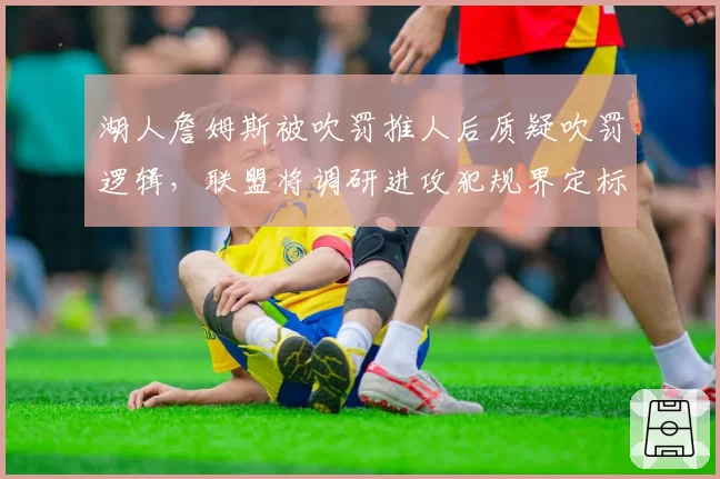 湖人詹姆斯被吹罚推人后质疑吹罚逻辑,联盟将调研进攻犯规界定标准调整可能