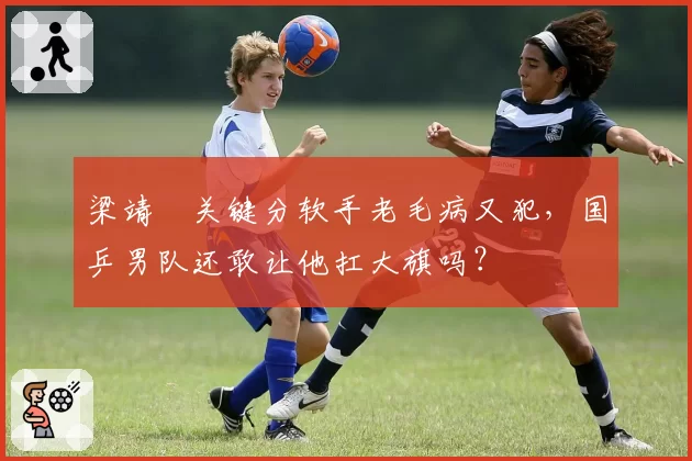 梁靖崑关键分软手老毛病又犯,国乒男队还敢让他扛大旗吗?