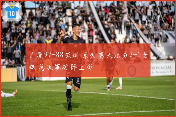 广厦97-88深圳 系列赛大比分3-1晋级 总决赛对阵上海