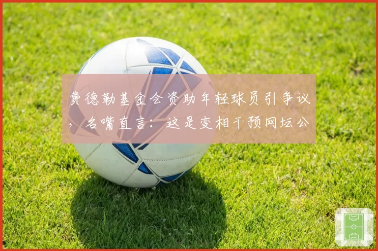 费德勒基金会资助年轻球员引争议,名嘴直言:这是变相干预网坛公平竞争
