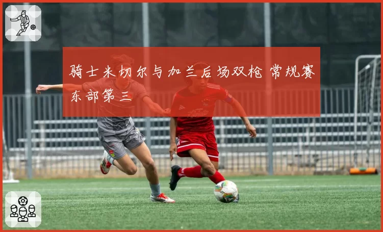 骑士米切尔与加兰后场双枪 常规赛东部第三