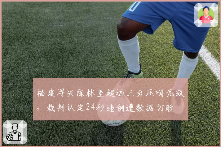 福建浔兴陈林坚超远三分压哨无效，裁判认定24秒违例遭数据打脸