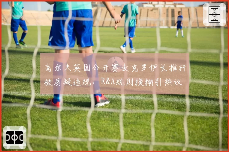 高尔夫英国公开赛麦克罗伊长推杆被质疑违规,R&A规则模糊引热议