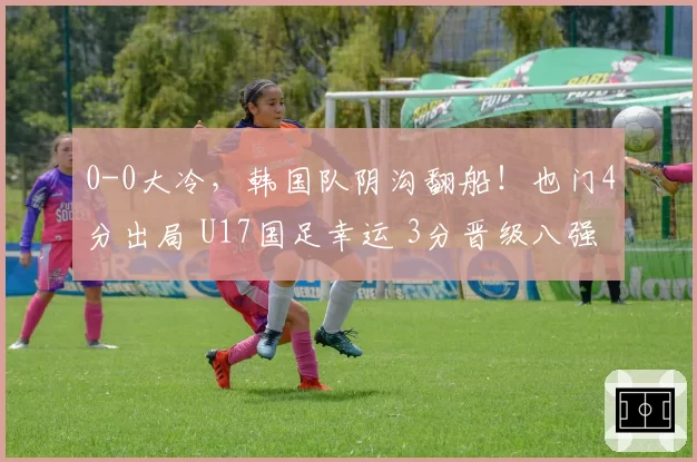 0-0大冷,韩国队阴沟翻船!也门4分出局 U17国足幸运 3分晋级八强