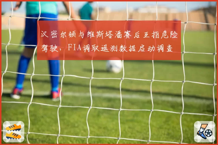 汉密尔顿与维斯塔潘赛后互指危险驾驶，FIA调取遥测数据启动调查