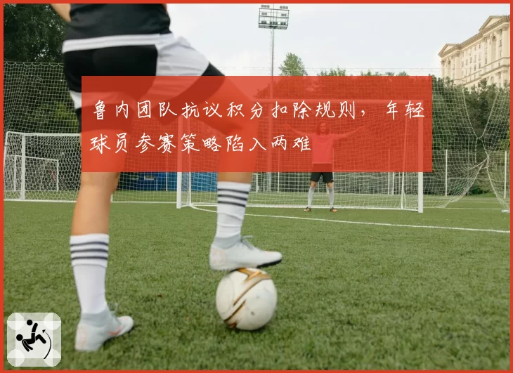 鲁内团队抗议积分扣除规则,年轻球员参赛策略陷入两难