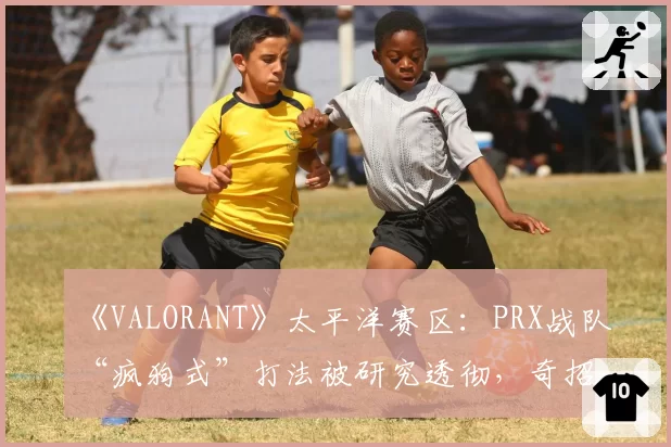 《VALORANT》太平洋赛区：PRX战队“疯狗式”打法被研究透彻，奇招是否已尽？