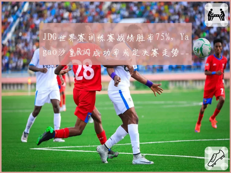 JDG世界赛训练赛战绩胜率75%,Yagao沙皇R闪成功率或定决赛走势__br_