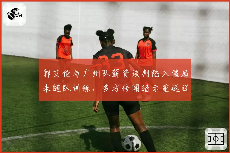 郭艾伦与广州队薪资谈判陷入僵局未随队训练，多方传闻暗示重返辽宁效力