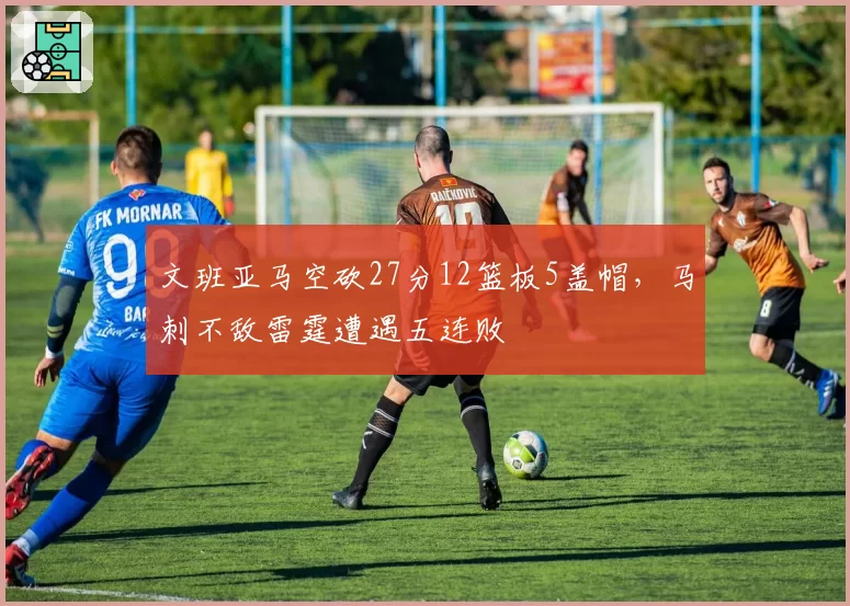 文班亚马空砍27分12篮板5盖帽，马刺不敌雷霆遭遇五连败