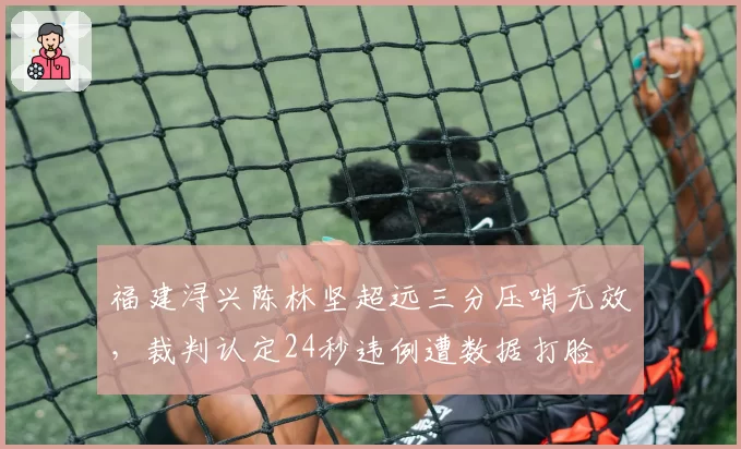 福建浔兴陈林坚超远三分压哨无效,裁判认定24秒违例遭数据打脸