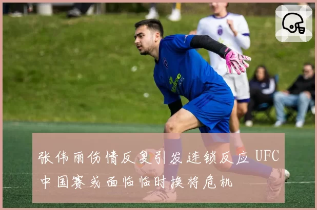 张伟丽伤情反复引发连锁反应 UFC中国赛或面临临时换将危机