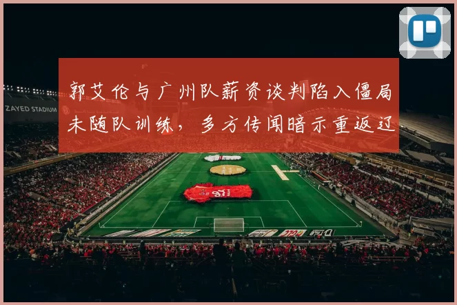 郭艾伦与广州队薪资谈判陷入僵局未随队训练，多方传闻暗示重返辽宁效力