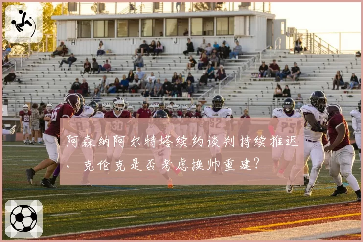 阿森纳阿尔特塔续约谈判持续推迟,克伦克是否考虑换帅重建?
