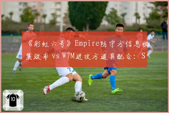 《彩虹六号》Empire防守方信息收集效率 vs W7M进攻方道具配合:SI小组赛差异