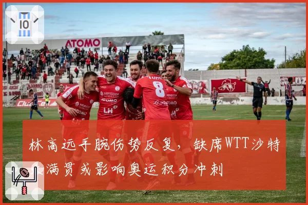 林高远手腕伤势反复,缺席WTT沙特大满贯或影响奥运积分冲刺