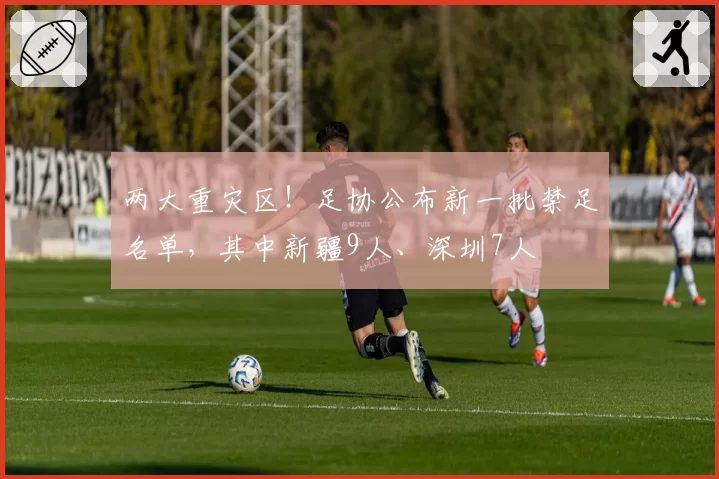 两大重灾区!足协公布新一批禁足名单,其中新疆9人、深圳7人