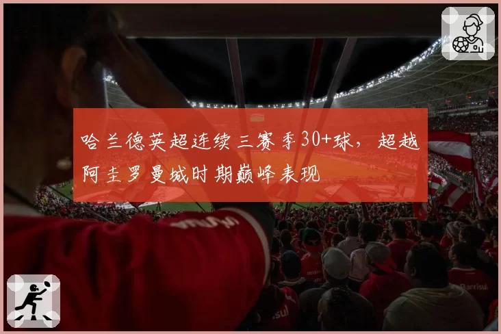 哈兰德英超连续三赛季30+球，超越阿圭罗曼城时期巅峰表现