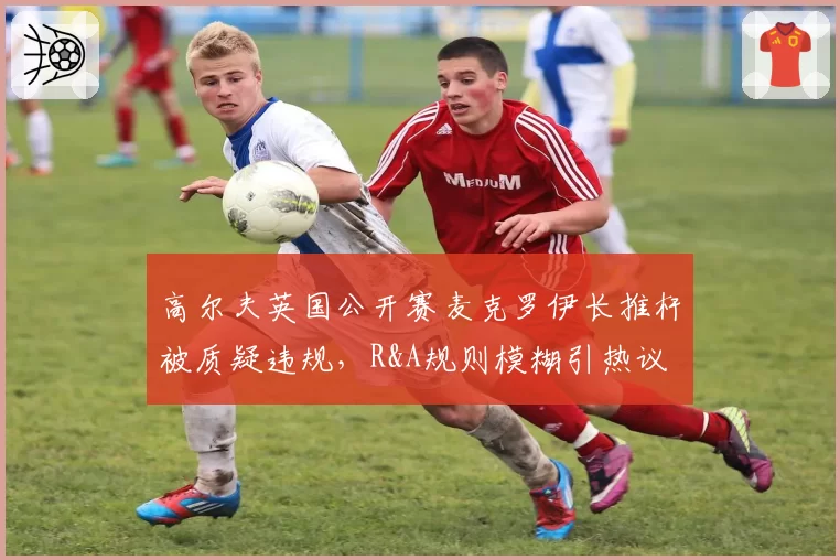高尔夫英国公开赛麦克罗伊长推杆被质疑违规，R&A规则模糊引热议