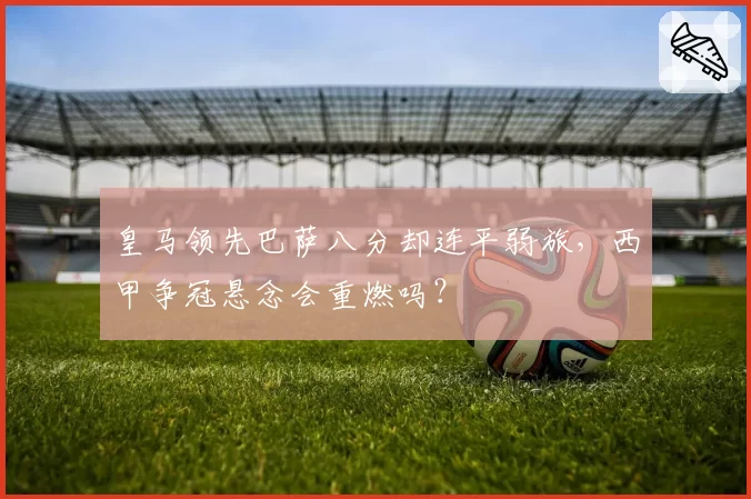 皇马领先巴萨八分却连平弱旅,西甲争冠悬念会重燃吗?