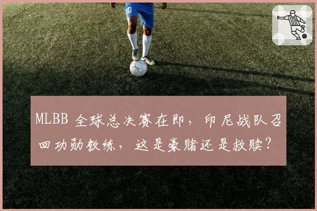 MLBB 全球总决赛在即，印尼战队召回功勋教练，这是豪赌还是救赎？