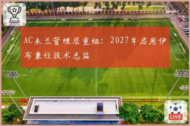 AC米兰管理层重组:2027年启用伊布兼任技术总监