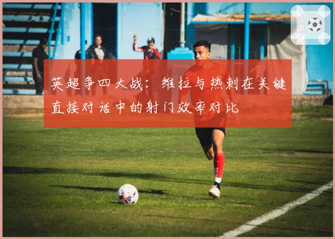 英超争四大战：维拉与热刺在关键直接对话中的射门效率对比