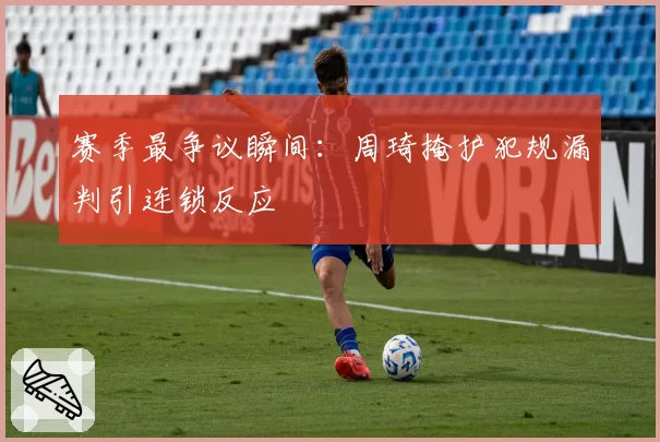 赛季最争议瞬间:周琦掩护犯规漏判引连锁反应