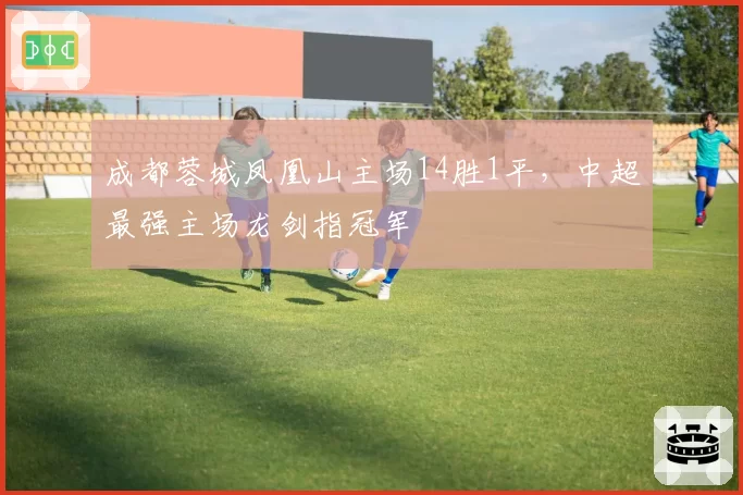 成都蓉城凤凰山主场14胜1平,中超最强主场龙剑指冠军