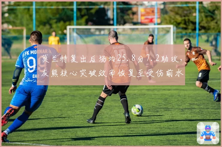 莫兰特复出后场均25.8分7.2助攻，灰熊核心突破效率恢复至受伤前水平