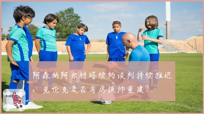 阿森纳阿尔特塔续约谈判持续推迟，克伦克是否考虑换帅重建？