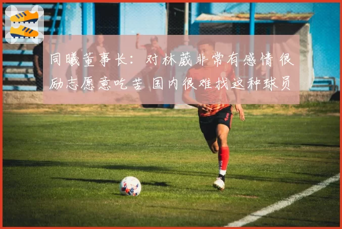同曦董事长：对林葳非常有感情 很励志愿意吃苦 国内很难找这种球员