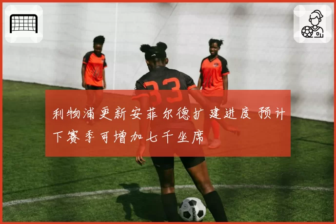 利物浦更新安菲尔德扩建进度 预计下赛季可增加七千坐席