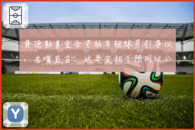 费德勒基金会资助年轻球员引争议，名嘴直言：这是变相干预网坛公平竞争