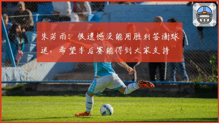 朱芳雨：很遗憾没能用胜利答谢球迷，希望季后赛能得到大家支持