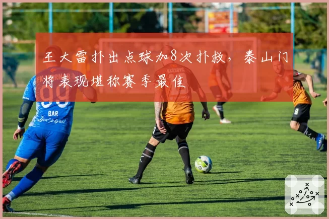 王大雷扑出点球加8次扑救，泰山门将表现堪称赛季最佳