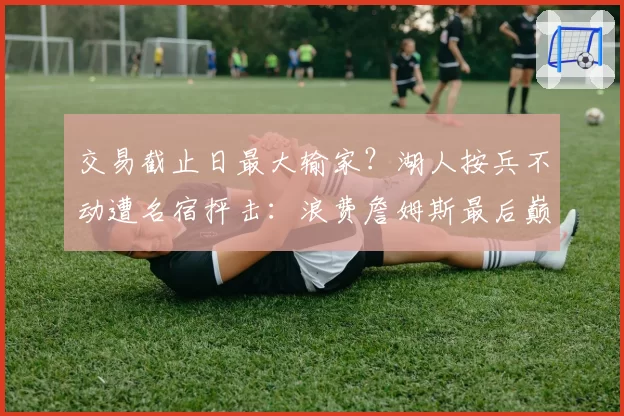 交易截止日最大输家？湖人按兵不动遭名宿抨击：浪费詹姆斯最后巅峰