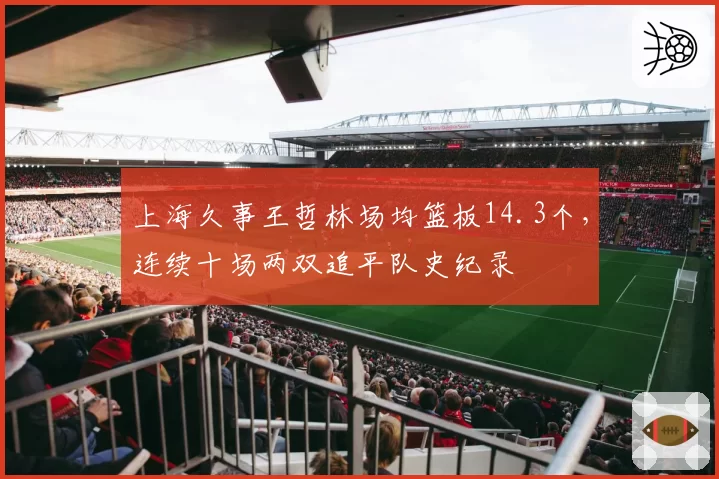 上海久事王哲林场均篮板14.3个，连续十场两双追平队史纪录