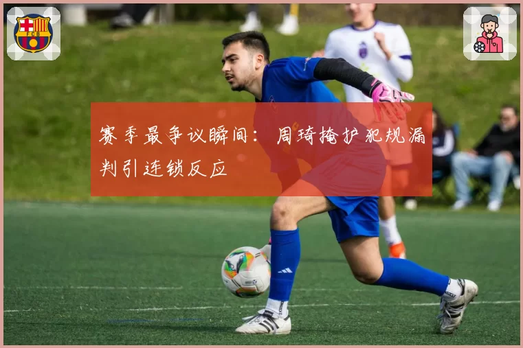 赛季最争议瞬间:周琦掩护犯规漏判引连锁反应