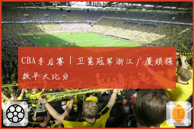 CBA季后赛|卫冕冠军浙江广厦顽强扳平大比分