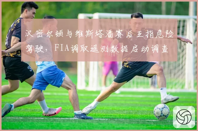 汉密尔顿与维斯塔潘赛后互指危险驾驶，FIA调取遥测数据启动调查