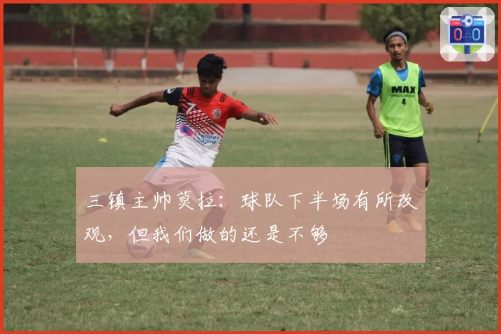 三镇主帅莫拉:球队下半场有所改观,但我们做的还是不够